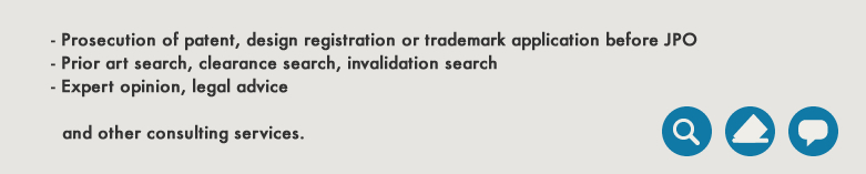 - Prosecution of patent, design registration or trademark application before JPO - Prior art search, clearance search, invalidation search - Expert opinion, legal advice and other consulting services.